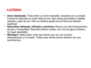 4.2)TEMAS

• Amor idealizado: Trata sobre un amor imposible, inspirado en su amada.
  Cuando la describe su mujer ideal es así: ojos claros,piel palida y mejillas
  rosadas y pelo de oro. Pero su belleza aparte de ser fisica es también
  espiritual.
• Naturaleza idelizada, refinada y armónica: Busca una vida tranquila llena
  de paz y tranquilidad. Describe prados verdes, con rios de agua cristalina...
  Un lugar agradable.
• Mitología: Habla sobre mitos que tienen que ver con al amor,
  desesperanza y la muerte. Todos esos temas tienen relación con sus
  sentimientos.
 