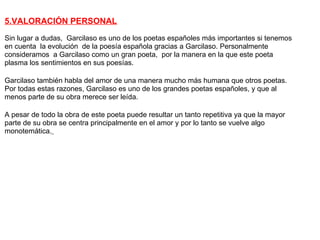 5.VALORACIÓN PERSONAL
Sin lugar a dudas, Garcilaso es uno de los poetas españoles más importantes si tenemos
en cuenta la evolución de la poesía española gracias a Garcilaso. Personalmente
consideramos a Garcilaso como un gran poeta, por la manera en la que este poeta
plasma los sentimientos en sus poesías.

Garcilaso también habla del amor de una manera mucho más humana que otros poetas.
Por todas estas razones, Garcilaso es uno de los grandes poetas españoles, y que al
menos parte de su obra merece ser leída.

A pesar de todo la obra de este poeta puede resultar un tanto repetitiva ya que la mayor
parte de su obra se centra principalmente en el amor y por lo tanto se vuelve algo
monotemática.
 
