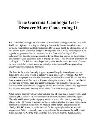 True Garcinia Cambogia Get -
Discover More Concerning It
Real Garcinia Cambogia extract seems to be websites darling at present. You will
find loads of places claiming it as being a fantastic fat burner in addition to a
awesome weight loss facilitate traditional. Dr. Oz even highlighted it on his exhibit
and known as the substance €magic€. He reported that it really worked great as an
appetite suppressant also. So, what the heck is Garcinia Cambogia? It's a
yellowish/eco friendly minimal pumpkin formed fruit that grows for the most part
in Southeast Asian countries. Lots of local people use it like a €filler€ ingredient in
cooking food. Dr. Prior to most important system to relieve the appetites of eaters,
oz even noted that certain soups are intended with Garcinia Cambogia and are
usually supported around a half hour.
The link for the rest of us sadly triggers a second hugely favored predicament
these days. Excessive weight is actually a have a problem for the reported 500
million many people world-wide. Moreover, around 60Percent of Us citizens also
have a problem with this matter. It's no real surprise that excess fat relevant health
worries like coronary heart and cerebrovascular event ailment are going up.
scientist and Companies are struggling to find an effortless formula and apparently
had become attracted after they heard of the Garcinia Cambogia berry.
What experts promptly observed is with the rind of your fruits; hydroxycitric acid
solution (HCA) also is the occupied broker in real Garcinia Cambogia acquire.
They decided i would perform puppy tests to observe what exactly was taking
place , with 100 % pure Garcinia Cambogia extract. Zucker rats have been among
the most fascinating check subjects because of the genetic predisposition to
obesity. The HCA was very reliable both for losing weight and as an appetite
suppressant. What HCA really does is right hinder the creation of the ATP citrate
lyase enzyme. ATP citrate lyase operates in your system in the purely natural
 
