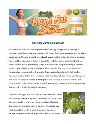 Garcinia Cambogia Extract 
As science evolves and our comprehension of biology is improved it certainly is 
becoming ever clearer that many cures to the issues that plague humanity may be hidden 
inside nature. Such an insight has produced a mass market within the natural medicine 
sector and has permitted millions of people to evade toxins and adverse side effects 
linked with chemical prescription drugs. It has additionally opened the eyes of many 
highly regarded doctors and scientists and has caused a first approach mentality to 
homeopathic remedies rather than prescribing chemical counterparts that wind up 
leading to further difficulties - as clearly seen from the cautionary warning of negative 
results on the labels. Garcinia Cambogia extract is one such advancement within 
homeopathic remedies that has the scientific community extremely excited concerning 
its clear affect inside the weight loss sector. 
Garcinia Cambogia extract is derived from the rind of a fruit 
and has been consumed by folks for hundreds of years. This 
long term intake provides verifiable proof that Garcinia 
Cambogia is completely safe for the body. Scientists, that 
have studied the solution, have determined that those 
incorporating Garcinia Cambogia into their diets showed a 
 