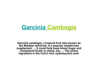 Garcinia Cambogia
Garcinia cambogia, a tropical fruit also known as
the Malabar tamarind, is a popular weight-loss
supplement. ... It could help keep blood sugar and
cholesterol levels in check, too. ... The active
ingredient in the fruit's rind, hydroxycitric acid
 