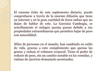 El enorme éxito de este suplemento dietario, puede
comprobarse a través de la enorme difusión que tiene
en Internet y en la gran cantidad de foros online que no
dejan de hablar de este. La Garcinia Cambogia, es
sencillamente el milagro quema grasas debido a sus
propiedades extraordinarias que permiten bajar de peso
con naturalidad.
Miles de personas en el mundo, han cambiado su estilo
de vida, gracias a este complemento que quema las
grasas y reduce el volumen corporal. Tiene el poder de
reducir de peso, sin un cambio notable en las comidas, y
rutinas de ejercicio demasiado acentuadas.
 