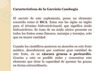 Características de la Garcinia Cambogia
El secreto de este suplemento, posee un elemento
conocido como el HCA. Estas son las siglas en inglés
para el término hidroxicitricacid, que significa ácido
hidroxicítrico. Se trata de un ácido cítrico presente en
todos los frutos como limones, naranjas y toronjas, solo
que en menor cantidad.
Cuando los científicos pusieron su atención en este fruto
asiático, descubrieron que contiene gran cantidad de
este fruto, en su cáscara gruesa o pericardio.
Gracias a esto es posible aislar y concentrar este
elemento que tiene la capacidad de quemar las grasas
en forma extraordinaria.
 
