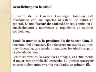 Beneficios para la salud
El éxito de la Garcinia Cambogia, también está
relacionado con sus aportes al estado de salud en
general. Es una fuente de antioxidantes, combaten el
envejecimiento y mantienen el organismo en óptimas
condiciones.
También aumenta la producción de serotonina, la
hormona del bienestar. Esto favorece un estado anímico
muy favorable, que ayuda a mantener los objetivos para
la pérdida de peso.
Por estas razones, la Garcinia Cambogia, es actualmente
el mejor comprimido del mercado. Tu puedes conseguir
estos complementos y ver los resultados en primera fila.
 