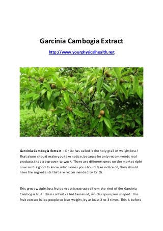 Garcinia Cambogia Extract
                   http://www.yourphysicalhealth.net




Garcinia Cambogia Extract – Dr Oz has called it the holy grail of weight loss!
That alone should make you take notice, because he only recommends real
products that are proven to work. There are different ones on the market right
now so it is good to know which ones you should take notice of, they should
have the ingredients that are recommended by Dr Oz.



This great weight loss fruit extract is extracted from the rind of the Garcinia
Cambogia fruit. This is a fruit called tamarind, which is pumpkin shaped. This
fruit extract helps people to lose weight, by at least 2 to 3 times. This is before
 