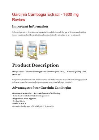 Garcinia Cambogia Extract - 1600 mg
Review
Important Information
Safety Information:Do not exceed suggested dose. kids beneath the age of 18, and people with a
known condition should consult with a physician before by using this or any supplement.

Product Description
Omega Soul™ Garcinia Cambogia New Formula (60% HCA) - "Choose Quality Over
Quantity"
Weight Loss Supplement form Southeast Asia and India.Prevents excess fat from being produced
and turns excess fat towards glycogen (a power source that helps get rid of fat).

Advantages of our Garcinia Cambogia:
- Increases Serotonin -> Increased sense of wellbeing
- Helps You Sleep Better While Burning Calories
- Suppresses Your Appetite
- No Side Effects
- Made In U.S.A.
- Turns Fat In Glycogen Which Helps You To Burn Fat

 