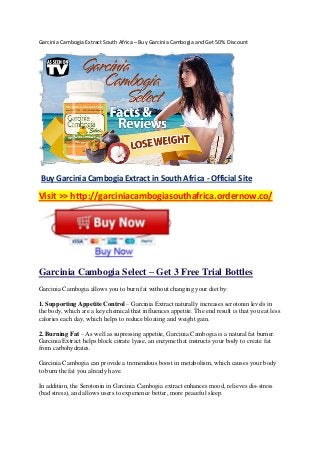 Garcinia Cambogia Extract South Africa – Buy Garcinia Cambogia and Get 50% Discount
Buy Garcinia Cambogia Extract in South Africa - Official Site
Visit >> http://garciniacambogiasouthafrica.ordernow.co/
Garcinia Cambogia Select – Get 3 Free Trial Bottles
Garcinia Cambogia allows you to burn fat without changing your diet by:
1. Supporting Appetite Control – Garcinia Extract naturally increases serotonin levels in
the body, which are a key chemical that influences appetite. The end result is that you eat less
calories each day, which helps to reduce bloating and weight gain.
2. Burning Fat – As well as supressing appetite, Garcinia Cambogia is a natural fat burner.
Garcinia Extract helps block citrate lyase, an enzyme that instructs your body to create fat
from carbohydrates.
Garcinia Cambogia can provide a tremendous boost in metabolism, which causes your body
to burn the fat you already have.
In addition, the Serotonin in Garcinia Cambogia extract enhances mood, relieves dis-stress
(bad stress), and allows users to experience better, more peaceful sleep.
 