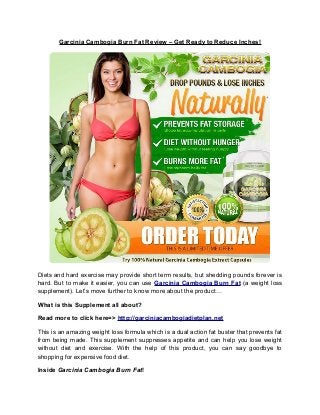 Garcinia Cambogia Burn Fat Review – Get Ready to Reduce Inches!
Diets and hard exercise may provide short term results, but shedding pounds forever is
hard. But to make it easier, you can use Garcinia Cambogia Burn Fat (a weight loss
supplement). Let’s move further to know more about the product…
What is this Supplement all about?
Read more to click here=> http://garciniacambogiadietplan.net
This is an amazing weight loss formula which is a dual action fat buster that prevents fat
from being made. This supplement suppresses appetite and can help you lose weight
without diet and exercise. With the help of this product, you can say goodbye to
shopping for expensive food diet.
Inside Garcinia Cambogia Burn Fat!
 