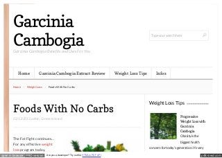Garcinia
Cambogia

Type your search here

Garcinia Cambogia Benefits and Uses For You

Home
Home

Garcinia Cambogia Extract Review

Weight Loss

Infos

Foods With No Carbs

Foods With No Carbs
02/13/2013, admin, Comment closed

The Fat Fight continues…
For any effective weight
loss program today,
open in browser PRO version

Weight Loss Tips

Are you a developer? Try out the HTML to PDF API

Weight Loss Tips
Progressive
Weight Loss with
Garcinia
Cambogia
Obesity is the
biggest health
concern for today’s generation. It’s very

pdfcrowd.com

 