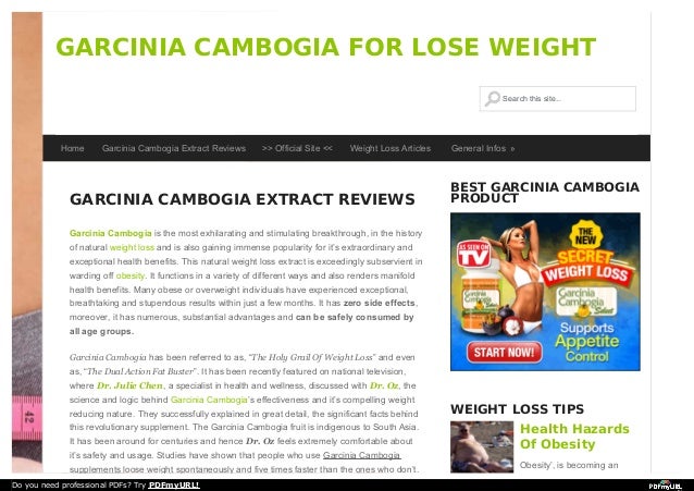 GARCINIA CAMBOGIA EXTRACT REVIEWS
Garcinia Cambogia is the most exhilarating and stimulating breakthrough, in the history
of natural weight loss and is also gaining immense popularity for it’s extraordinary and
exceptional health benefits. This natural weight loss extract is exceedingly subservient in
warding off obesity. It functions in a variety of different ways and also renders manifold
health benefits. Many obese or overweight individuals have experienced exceptional,
breathtaking and stupendous results within just a few months. It has zero side effects,
moreover, it has numerous, substantial advantages and can be safely consumed by
all age groups.
Garcinia Cambogia has been referred to as, “The Holy Grail Of Weight Loss” and even
as, “The Dual Action Fat Buster”. It has been recently featured on national television,
where Dr. Julie Chen, a specialist in health and wellness, discussed with Dr. Oz, the
science and logic behind Garcinia Cambogia’s effectiveness and it’s compelling weight
reducing nature. They successfully explained in great detail, the significant facts behind
this revolutionary supplement. The Garcinia Cambogia fruit is indigenous to South Asia.
It has been around for centuries and hence Dr. Oz feels extremely comfortable about
it’s safety and usage. Studies have shown that people who use Garcinia Cambogia
supplements loose weight spontaneously and five times faster than the ones who don’t.
BEST GARCINIA CAMBOGIA
PRODUCT
WEIGHT LOSS TIPS
Health Hazards
Of Obesity
Obesity’, is becoming an
GARCINIA CAMBOGIA FOR LOSE WEIGHT
Search this site...
Search this site...
Home Garcinia Cambogia Extract Reviews >> Official Site << Weight Loss Articles General Infos »
Do you need professional PDFs? Try PDFmyURL!
 