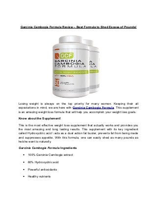 Garcinia Cambogia Formula Review – Best Formula to Shed Excess of Pounds!
Losing weight is always on the top priority for many women. Keeping their all
expectations in mind, we are here with Garcinia Cambogia Formula. This supplement
is an amazing weight loss formula that will help you accomplish your weight loss goals.
Know about the Supplement!
This is the most effective weight loss supplement that actually works and provides you
the most amazing and long lasting results. This supplement with its key ingredient
called Hydroxycitric acid  acts as a dual action fat buster, prevents fat from being made
and suppresses appetite. With this formula, one can easily shed as many pounds as
he/she want to naturally.
Garcinia Cambogia Formula Ingredients
• 100% Garcinia Cambogia extract
• 60% Hydroxycitric acid
• Powerful antioxidants
• Healthy nutrients
 