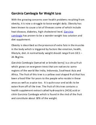 Garcinia Cambogia for Weight Loss
With the growing concerns over health problems resulting from
obesity, it is now a struggle to loose weight daily. Obesity has
been known to cause a lot of illnesses some of which include
heat disease, diabetes, high cholesterol level. Garcinia
cambogia has proven to be a wonder weight loss solution and
diet supplement.
Obesity is described as the presence of extra fats in the muscles
in the body which is triggered by factors like emotion, health,
lifestyle, diet. A normal body weight should range from 18.5 –
24.9kg/ms.
Garcinia Cambogia [tamarind or brindle berry] is a citrus fruit
which grows on evergreen trees that are natives to some
regions of the world like India, Indonesia, Southeast Asia and
Africa. The fruit of this tree is a yellow oval shaped fruit that has
been a food filler for years to the people who reside in these
areas as well as a spice too. It is quite sour and acidic to be
eaten from off of the tree. The fruit of this tree contains a
health supplement extract called hydroxycitric [HCA] acid or
citrin Garcinia Cambogia which is found in the rind of the fruit
and constitute about 30% of the weight.
 