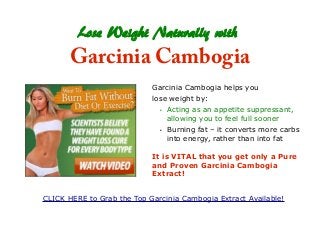 Lose Weight Naturally with
Garcinia Cambogia
Garcinia Cambogia helps you
lose weight by:
• Acting as an appetite suppressant,
allowing you to feel full sooner
• Burning fat – it converts more carbs
into energy, rather than into fat
It is VITAL that you get only a Pure
and Proven Garcinia Cambogia
Extract!
CLICK HERE to Grab the Top Garcinia Cambogia Extract Available!
 