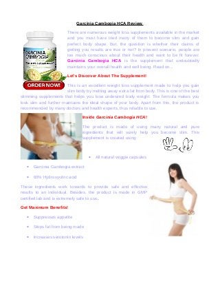 Garcinia Cambogia HCA Review
There are numerous weight loss supplements available in the market
and you must have tried many of them to become slim and gain
perfect body shape. But, the question is whether their claims of
getting you results are true or not? In present scenario, people are
too much conscious about their health and want to be fit forever.
Garcinia Cambogia HCA is the supplement that undoubtedly
maintains your overall health and well being. Read on...
Let's Discover About The Supplement!
This is an excellent weight loss supplement made to help you gain
slim body by melting away extra fat from body. This is one of the best
slimming supplements that helps you lose undesired body weight. The formula makes you
look slim and further maintains the ideal shape of your body. Apart from this, the product is
recommended by many doctors and health experts, thus reliable to use.
Inside Garcinia Cambogia HCA!
The product is made of using many natural and pure
ingredients that will surely help you become slim. This
supplement is created using:

•
•

Garcinia Cambogia extract

•

All natural veggie capsules

60% Hydroxycitric acid

These ingredients work towards to provide safe and effective
results to an individual. Besides, the product is made in GMP
certified lab and is extremely safe to use.
Get Maximum Benefits!
•

Suppresses appetite

•

Stops fat from being made

•

Increases serotonin levels

 