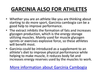 GARCINIA ALSO FOR ATHLETES
• Whether you are an athlete like you are thinking about
starting to do more sport, Garcinia cambogia can be a
good help to improve performance.
• The extract inhibits the formation of fats and increases
glycogen production, which is the energy storage
utilizing muscles. Mainly used for muscle glycogen
sprints or exercises explosive force, so these athletes
will benefit most.
• Garcinia could be introduced as a supplement to an
athlete's diet to improve physical performance while
helping to make muscle, it reduces body fat and
increases energy reserves used by the muscles to work.
More information about Garcinia Cambogia
 