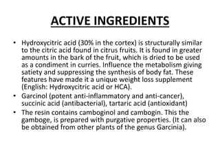 ACTIVE INGREDIENTS
• Hydroxycitric acid (30% in the cortex) is structurally similar
to the citric acid found in citrus fruits. It is found in greater
amounts in the bark of the fruit, which is dried to be used
as a condiment in curries. Influence the metabolism giving
satiety and suppressing the synthesis of body fat. These
features have made it a unique weight loss supplement
(English: Hydroxycitric acid or HCA).
• Garcinol (potent anti-inflammatory and anti-cancer),
succinic acid (antibacterial), tartaric acid (antioxidant)
• The resin contains camboginol and cambogin. This the
gamboge, is prepared with purgative properties. (It can also
be obtained from other plants of the genus Garcinia).
 