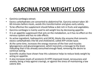 GARCINIA FOR WEIGHT LOSS
• Garcinia cambogia extract.
• Excess carbohydrates are converted to abdominal fat. Garcinia extract taken 30 -
60 minutes before meals, avoids this transformation and gives early satiety.
• To be effective the supplement should follow a diet rich in fruits and vegetables.
• Garcinia cambogia is mainly used to aid weight loss by decreasing appetite.
• It is an appetite suppressant that acts on the metabolism, so it has no effect on the
nervous system and has no side effects.
• Its active ingredient, hydroxycitric acid (HCA), blocks the enzyme that converts
excess carbohydrates into fat and cholesterol, called ATP-citrate lyase.
• At the same time, increases the energy reserves of the liver and muscles
(glycogenesis and gluconeogenesis), which transmits a message to the brain
indicating that it has already consumed enough food, removing the desire to
continue eating.
• Scientific studies have shown how this substance helps to reduce body weight by
acting on appetite.
• It also increases levels of serotonin (5-HTP) improved mood, nervousness and
anxiety, being a help against cravings, or against the stress of maintaining a low
calorie diet.
 