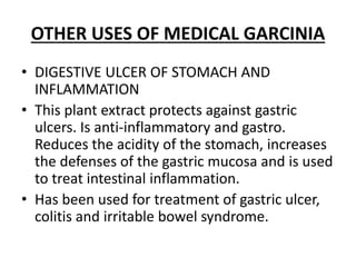 OTHER USES OF MEDICAL GARCINIA
• DIGESTIVE ULCER OF STOMACH AND
INFLAMMATION
• This plant extract protects against gastric
ulcers. Is anti-inflammatory and gastro.
Reduces the acidity of the stomach, increases
the defenses of the gastric mucosa and is used
to treat intestinal inflammation.
• Has been used for treatment of gastric ulcer,
colitis and irritable bowel syndrome.
 