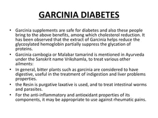GARCINIA DIABETES
• Garcinia supplements are safe for diabetes and also these people
bring to the above benefits, among which cholesterol reduction. It
has been observed that the extract of Garcinia helps reduce the
glycosylated hemoglobin partially suppress the glycation of
proteins.
• Garcinia cambogia or Malabar tamarind is mentioned in Ayurveda
under the Sanskrit name Vrikshamla, to treat various other
ailments:
• In general, bitter plants such as garcinia are considered to have
digestive, useful in the treatment of indigestion and liver problems
properties.
• the Resin is purgative laxative is used, and to treat intestinal worms
and parasites.
• For the anti-inflammatory and antioxidant properties of its
components, it may be appropriate to use against rheumatic pains.
 