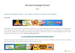 Garcinia Cambogia Extract
Menu
Garcinia Cambogia Extract – The Healthy Extract to Help you Lose Weight!
Leave a reply
Losing weight is the toughest task in the world, don’t agree? Then ask those who deal with this already. Though there are many solutions
in the market, but it is necessary to make use of the one that is highly effective and natural. Even if you are going to use a supplement,
then you have to make sure the ingredients are all natural in that. Today, I am going to suggest you a healthy ingredient that is the main
supporter behind weight loss and that is Garcinia Cambogia Extract.
>>>>CLICK HERE TO BUY GARCINIA CAMBOGIA EXTRACT
When you will begin having the pills that contain this extract then I am sure you will get tremendous results. You might be wondering
about the after results, right? Continue reading to know how does this work?
PDFmyURL.com
 