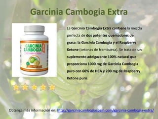 Garcinia Cambogia Extra
Obtenga más información en: http://garciniacambogiaspain.com/garcinia-cambogia-extra/
La Garcinia Cambogia Extra contiene la mezcla
perfecta de dos potentes quemadores de
grasa: la Garcinia Cambogia y el Raspberry
Ketone (cetonas de frambuesa). Se trata de un
suplemento adelgazante 100% natural que
proporciona 1000 mg de Garcinia Cambogia
puro con 60% de HCA y 200 mg de Raspberry
Ketone puro.
 