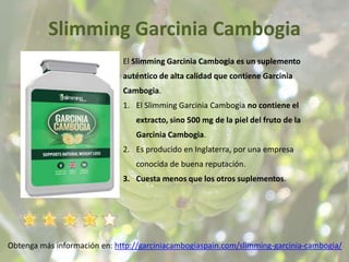 Slimming Garcinia Cambogia
Obtenga más información en: http://garciniacambogiaspain.com/slimming-garcinia-cambogia/
El Slimming Garcinia Cambogia es un suplemento
auténtico de alta calidad que contiene Garcinia
Cambogia.
1. El Slimming Garcinia Cambogia no contiene el
extracto, sino 500 mg de la piel del fruto de la
Garcinia Cambogia.
2. Es producido en Inglaterra, por una empresa
conocida de buena reputación.
3. Cuesta menos que los otros suplementos.
 