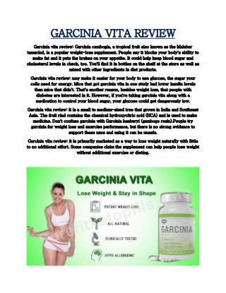 GARCINIA VITA REVIEW
Garcinia vita review: Garcinia cambogia, a tropical fruit also known as the Malabar
tamarind, is a popular weight-loss supplement. People say it blocks your body's ability to
make fat and it puts the brakes on your appetite. It could help keep blood sugar and
cholesterol levels in check, too. You'll find it in bottles on the shelf at the store as well as
mixed with other ingredients in diet products.
Garcinia vita review: may make it easier for your body to use glucose, the sugar your
cells need for energy. Mice that got garcinia vita in one study had lower insulin levels
than mice that didn't. That's another reason, besides weight loss, that people with
diabetes are interested in it. However, if you're taking garcinia vita along with a
medication to control your blood sugar, your glucose could get dangerously low.
Garcinia vita review: it is a small to medium-sized tree that grows in India and Southeast
Asia. The fruit rind contains the chemical hydroxycitric acid (HCA) and is used to make
medicine. Don't confuse garcinia with Garcinia hanburyi (gamboge resin).People try
garcinia for weight loss and exercise performance, but there is no strong evidence to
support these uses and using it can be unsafe.
Garcinia vita review: it is primarily marketed as a way to lose weight naturally with little
to no additional effort. Some companies claim the supplement can help people lose weight
without additional exercise or dieting.
 