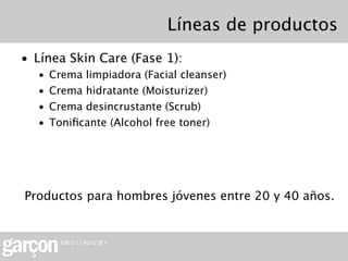 Líneas de productos
• Línea Skin Care (Fase 1):
  •   Crema limpiadora (Facial cleanser)
  •   Crema hidratante (Moisturizer)
  •   Crema desincrustante (Scrub)
  •   Toniﬁcante (Alcohol free toner)




Productos para hombres jóvenes entre 20 y 40 años.
 