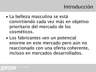 Introducción
• La belleza masculina se está
  convirtiendo cada vez más en objetivo
  prioritario del mercado de los
  cosméticos.
• Los fabricantes ven un potencial
  enorme en este mercado pero aún no
  reaccionado con una oferta coherente,
  incluso en mercados desarrollados.
 