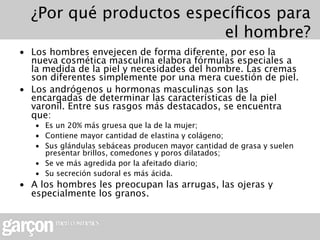 ¿Por qué productos especíﬁcos para
                         el hombre?
• Los hombres envejecen de forma diferente, por eso la
  nueva cosmética masculina elabora fórmulas especiales a
  la medida de la piel y necesidades del hombre. Las cremas
  son diferentes simplemente por una mera cuestión de piel.
• Los andrógenos u hormonas masculinas son las
  encargadas de determinar las características de la piel
  varonil. Entre sus rasgos más destacados, se encuentra
  que:
   • Es un 20% más gruesa que la de la mujer;
   • Contiene mayor cantidad de elastina y colágeno;
   • Sus glándulas sebáceas producen mayor cantidad de grasa y suelen
     presentar brillos, comedones y poros dilatados;
   • Se ve más agredida por la afeitado diario;
   • Su secreción sudoral es más ácida.
• A los hombres les preocupan las arrugas, las ojeras y
  especialmente los granos.
 