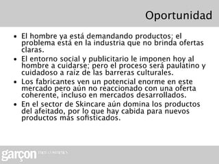 Oportunidad
• El hombre ya está demandando productos; el
  problema está en la industria que no brinda ofertas
  claras.
• El entorno social y publicitario le imponen hoy al
  hombre a cuidarse; pero el proceso será paulatino y
  cuidadoso a raíz de las barreras culturales.
• Los fabricantes ven un potencial enorme en este
  mercado pero aún no reaccionado con una oferta
  coherente, incluso en mercados desarrollados.
• En el sector de Skincare aún domina los productos
  del afeitado, por lo que hay cabida para nuevos
  productos más soﬁsticados.
 