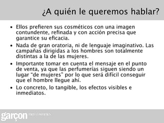 ¿A quién le queremos hablar?
• Ellos preﬁeren sus cosméticos con una imagen
  contundente, reﬁnada y con acción precisa que
  garantice su eﬁcacia.
• Nada de gran oratoria, ni de lenguaje imaginativo. Las
  campañas dirigidas a los hombres son totalmente
  distintas a la de las mujeres.
• Importante tomar en cuenta el mensaje en el punto
  de venta, ya que las perfumerías siguen siendo un
  lugar “de mujeres” por lo que será difícil conseguir
  que el hombre llegue ahí.
• Lo concreto, lo tangible, los efectos visibles e
  inmediatos.
 