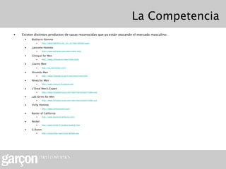 La Competencia
•   Existen distintos productos de casas reconocidas que ya están atacando el mercado masculino:
     •    Biotherm Homme
             •      http://www.biotherm.es/_es/_es/men/default.aspx

     •    Lancome Homme
             •      http://www.lancome.com/men/index.html

     •    Clinique for Men
             •      http://www.clinique.es/men/index.tmpl

     •    Clarins Men
             •      http://es.clarinsmen.com/

     •    Shiseido Men
             •      http://www.shiseido.co.jp/h/men/html/intro.htm

     •    Nivea for Men
             •      http://www.nivea.es/frameset.php

     •    L’Oreal Men’s Expert
             •      http://www.lorealparisusa.com/men/mensexpert/index.asp

     •    Lab Series for Men
             •      http://www.lorealparisusa.com/men/mensexpert/index.asp

     •    Vichy Homme
             •      http://www.vichyhomme.com/

     •    Baxter of California
             •      http://www.baxterofcalifornia.com/

     •    Nickel:
             •      http://www.nickel.fr/anglais/produit.htm

     •    G.Room:
             •      http://shop.theg-room.com/default.asp
 