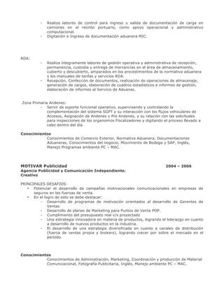 -

Realiza labores de control para ingreso y salida de documentación de carga en
camiones en el recinto portuario, como apoyo operacional y administrativo
computacional.
Digitación e Ingreso de documentación aduanera MIC.

RDA:
-

-

Realiza íntegramente labores de gestión operativa y administrativa de recepción,
permanencia, custodia y entrega de mercancías en el área de almacenamiento,
cubierto y descubierto, amparados en los procedimientos de la normativa aduanera
y los manuales de tarifas y servicios RDA.
Recepción, Confección de documentos, realización de operaciones de almacenaje,
generación de cargos, elaboración de cuadros estadísticos e informes de gestión,
elaboración de informes al Servicio de Aduanas.

Zona Primaria Andenes:
- Servir de soporte funcional operativo, supervisando y controlando la
complementación del sistema SGPT y su interacción con los flujos vehiculares de
Accesos, Asignación de Andenes y Pre Andenes, y su relación con las solicitudes
para inspecciones de los organismos Fiscalizadores y digitando el proceso llevado a
cabo dentro del día.
Conocimientos
Conocimientos de Comercio Exterior, Normativa Aduanera, Documentaciones
Aduaneras, Conocimientos del negocio, Movimiento de Bodega y SAP, Inglés,
Manejo Programas ambiente PC – MAC.

MOTIVAR Publicidad

2004 – 2006

Agencia Publicidad y Comunicación Independiente.
Creativo
PRINCIPALES DESAFIOS:
• Potenciar el desarrollo de campañas motivacionales comunicacionales en empresas de
seguros en las fuerzas de venta.
• En el logro de esto se debe destacar:
- Desarrollo de programas de motivación orientados al desarrollo de Gerentes de
Ventas
- Desarrollo de planes de Marketing para Puntos de Venta POP.
- Cumplimiento del presupuesto real v/s proyectado
- Una estrategia innovadora en materia de productos, logrando el liderazgo en cuanto
a desarrollo de nuevos productos en la industria.
- El desarrollo de una estrategia diversificada en cuanto a canales de distribución
(fuerza de ventas propia y brokers), logrando crecer por sobre el mercado en el
período.

Conocimientos
Conocimientos de Administración, Marketing, Coordinación y producción de Material
Comunicacional, Fotografía Publicitaria, Inglés, Manejo ambiente PC – MAC.

 