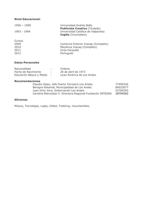 Nivel Educacional:
1996 – 1999

Universidad Andrés Bello
Publicista Creativo (Titulado)
Universidad Católica de Valparaíso
Inglés (Incompleto)

1993 - 1994
Cursos
2009
2010
2011
2012

Comercio Exterior Inacap (Completo)
Mecánica Inacap (Completo)
Grúa Horquilla
Portugués

Datos Personales
Nacionalidad
Fecha de Nacimiento
Educación Básica y Media

:
:
:

Chilena
28 de abril de 1973
Liceo América de Los Andes

Recomendaciones
Claudio Salas, Jefe Puerto Terrestre Los Andes
Benigno Retamal, Municipalidad de Los Andes
Juan Ortiz Vera, Gobernación Los Andes
Carolina Biénzobas V. Directora Regional Fundación INTEGRA
Aficiones
Música, Tecnología, rugby, fútbol, Trekking, mountainbike.

77490326
89033677
53700393
28794502

 