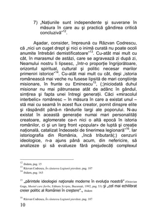 10
7) „Naţiunile sunt independente şi suverane în
măsura în care au şi practică gândirea critică
concluzivă”12
.
Aşadar, consider, împreună cu Răzvan Codrescu,
că „nici un cuget drept şi nici o inimă curată nu poate ocoli
anumite întrebări demistificatoare”13
. Cu-atât mai mult cu
cât, în marasmul de astăzi, care se agravează zi după zi,
Neamului nostru îi lipsesc, „într-o proporţie îngrijorătoare,
orizontul spiritual, cultural şi politic necesar marilor
primeniri istorice”14
. Cu-atât mai mult cu cât, deşi „istoria
românească mai veche nu fusese lipsită de mari conştiinţe
misionare, în frunte cu Eminescu15
, (;)niciodată duhul
misionar nu mai pătrunsese atât de adânc în gândul,
simţirea şi fapta unei întregi generaţii. Căci «miracolul
interbelic» românesc – în măsura în care a existat unul –
stă mai cu seamă în acest flux creator, pornit dinspre elite
şi răspândit până-n rândurile largi ale poporului. N-au
existat în această generaţie numai mari personalităţi
creatoare, aglomerate ca-n nici o altă epocă în istoria
românilor, ci şi un larg front «popular» de luptă şi creaţie
naţională, catalizat îndeosebi de tinerimea legionară”16
. Iar
istoriografia din România, „încă tributară(;) cenzurii
ideologice, n-a ajuns până acum, din nefericire, să
analizeze şi să evalueze fără prejudecăţi complexul
12
ibidem, pag. 15
13
Răzvan Codrescu, În căutarea Legiunii pierdute, pag. 107
14
ibidem, pag. 163
15
„părintele ideologiei naţionale moderne în evoluţia noastră” (Octavian
Goga, Mustul care fierbe, Editura Scripta, Bucureşti, 1992, pag. 53) şi „cel mai echilibrat
creier politic al României în creştere”., ibidem
16
Răzvan Codrescu, În căutarea Legiunii pierdute, pag. 107
 