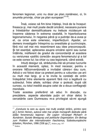 11
fenomen legionar, unic nu doar pe plan românesc, ci, în
anumite privinţe, chiar pe plan european17
”18
.
Însă, voiesc să fim bine înţeleşi, încă de la început:
fireasca şi, mai mult poate decât oricând, necesara punere
a întrebărilor demistificatoare nu trebuie nicidecum să
însemne căderea în extrema cealaltă, în hiperbolizarea
legionarismului, în negarea până şi a putinţei de-a avea şi
el, ca orice este omenesc, imperfecţiuni. Aşadar, un
demers investigativ întreprins cu onestitate şi cuviincioşie,
fără nici cel mai mic resentiment sau idee preconcepută.
Şi tot esenţial, aplecarea asupra oricărei opinii sau surse
întâlnite, indiferent de gradul de concordanţă al acesteia
cu versiunea «politic corectă» asupra fenomenului şi a tot
ce este conex lui; ba chiar cu cea legionară, când există.
Intuiţi desigur că, străduindu-mă să privesc lucrurile
în această manieră, optez, în mod necesar, pentru o
onorare NEconvenţională a invitaţiei căreia-i dau curs.
Adică o voi folosi doar ca pretext pentru a «zburda» pe arii
cu mult mai largi, şi a te invita la corelaţii de ordin
îndepărtat între elemente aparent fără nici o legătură cu
subiectul. Între altele, schiţez chiar o ipoteză, după cât
cunosc, cu totul inedită asupra celei de a doua conflagraţii
mondiale.
Toate acestea preferând să aduc în discuţie, cu
precădere, aspecte abordate puţin ori chiar deloc în
cercetările care Dumnezeu m-a privilegiat să-mi ajungă
17
„Concluzie la care au ajuns mai mulţi analişti străini, printre care
şi(;) Armin Heinen, autorul celei mai ample monografii dedicate până
astăzi fenomenului legionar: Die Legion «Erzangel Michael» in
Rumänien. Soziale Bewegung und politische Organisation. Ein Beitrag
zum Problem des internationalen Faschismus, Südosteuropäische
Arbaiten, München, 1986 (558 pp.)”, ibidem, pag. 107
18
ibidem
 
