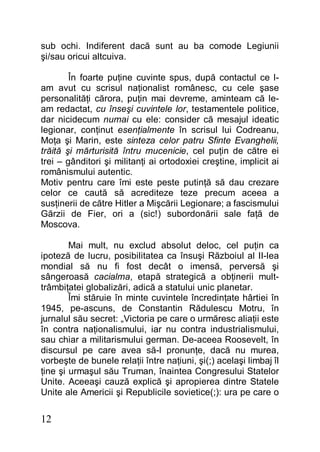12
sub ochi. Indiferent dacă sunt au ba comode Legiunii
şi/sau oricui altcuiva.
În foarte puţine cuvinte spus, după contactul ce l-
am avut cu scrisul naţionalist românesc, cu cele şase
personalităţi cărora, puţin mai devreme, aminteam că le-
am redactat, cu înseşi cuvintele lor, testamentele politice,
dar nicidecum numai cu ele: consider că mesajul ideatic
legionar, conţinut esenţialmente în scrisul lui Codreanu,
Moţa şi Marin, este sinteza celor patru Sfinte Evanghelii,
trăită şi mărturisită întru mucenicie, cel puţin de către ei
trei – gânditori şi militanţi ai ortodoxiei creştine, implicit ai
românismului autentic.
Motiv pentru care îmi este peste putinţă să dau crezare
celor ce caută să acrediteze teze precum aceea a
susţinerii de către Hitler a Mişcării Legionare; a fascismului
Gărzii de Fier, ori a (sic!) subordonării sale faţă de
Moscova.
Mai mult, nu exclud absolut deloc, cel puţin ca
ipoteză de lucru, posibilitatea ca însuşi Războiul al II-lea
mondial să nu fi fost decât o imensă, perversă şi
sângeroasă cacialma, etapă strategică a obţinerii mult-
trâmbiţatei globalizări, adică a statului unic planetar.
Îmi stăruie în minte cuvintele încredinţate hârtiei în
1945, pe-ascuns, de Constantin Rădulescu Motru, în
jurnalul său secret: „Victoria pe care o urmăresc aliaţii este
în contra naţionalismului, iar nu contra industrialismului,
sau chiar a militarismului german. De-aceea Roosevelt, în
discursul pe care avea să-l pronunţe, dacă nu murea,
vorbeşte de bunele relaţii între naţiuni, şi(;) acelaşi limbaj îl
ţine şi urmaşul său Truman, înaintea Congresului Statelor
Unite. Aceeaşi cauză explică şi apropierea dintre Statele
Unite ale Americii şi Republicile sovietice(;): ura pe care o
 