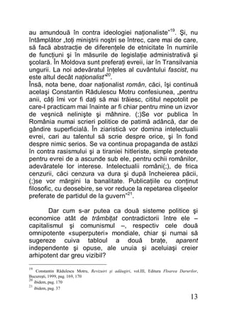 13
au amundouă în contra ideologiei naţionaliste”19
. Şi, nu
întâmplător „toţi miniştrii noştri se întrec, care mai de care,
să facă abstracţie de diferenţele de etnicitate în numirile
de funcţiuni şi în măsurile de legislaţie administrativă şi
şcolară. În Moldova sunt preferaţi evreii, iar în Transilvania
ungurii. La noi adevăratul înţeles al cuvântului fascist, nu
este altul decât naţionalist”20
.
Însă, nota bene, doar naţionalist român, căci, îşi continuă
acelaşi Constantin Rădulescu Motru confesiunea, „pentru
anii, câţi îmi vor fi daţi să mai trăiesc, cititul nepotolit pe
care-l practicam mai înainte ar fi chiar pentru mine un izvor
de veşnică nelinişte şi mâhnire. (;)Se vor publica în
România numai scrieri politice de patimă adâncă, dar de
gândire superficială. În ziaristică vor domina intelectualii
evrei, cari au talentul să scrie despre orice, şi în fond
despre nimic serios. Se va continua propaganda de astăzi
în contra rasismului şi a tiraniei hitleriste, simple pretexte
pentru evrei de a ascunde sub ele, pentru ochii românilor,
adevăratele lor interese. Intelectualii români(;), de frica
cenzurii, căci cenzura va dura şi după încheierea păcii,
(;)se vor mărgini la banalitate. Publicaţiile cu conţinut
filosofic, cu deosebire, se vor reduce la repetarea clişeelor
preferate de partidul de la guvern”21
.
Dar cum s-ar putea ca două sisteme politice şi
economice atât de trâmbiţat contradictorii între ele –
capitalismul şi comunismul –, respectiv cele două
omnipotente «superputeri» mondiale, chiar şi numai să
sugereze cuiva tabloul a două braţe, aparent
independente şi opuse, ale unuia şi aceluiaşi creier
arhipotent dar greu vizibil?
19
Constantin Rădulescu Motru, Revizuiri şi adăugiri, vol.III, Editura Floarea Darurilor,
Bucureşti, 1999, pag. 169, 170
20
ibidem, pag. 170
21
ibidem, pag. 37
 