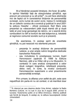 14
M-a frământat această întrebare. Am forat. Şi astfel,
în spiritul fidelităţii faţă de obiectivitatea ştiinţifică, aşa
precum am precizat şi cu alt prilej22
, nu pot face abstracţie
nici de faptul că în consistentul dicţionar de personalităţi
evreieşti, scris numai de autori evrei, tradus în româneşte
de un colectiv condus de o evreică şi publicat în anul 2001
la editura Hasefer – oficial evreiască, Karl Marx este
prezentat ca «descendent (atât după mamă cât şi după
tată) al unei lungi genealogii de rabini», iar o seamă dintre
conducătorii la vârf ai loviturii de stat bolşevice şi, totodată
ai regimului comunist sovietic sunt şi ei prezenţi.
De asemenea, în acelaşi spirit de onestitate
ştiinţifică, nu pot nesocoti nici elemente precum:
- prezenţa în acelaşi dicţionar de personalităţi
iudaice, a unei ample rubrici biografice dedicate
bancherilor Rotschild;
- sau includerea în prestigioasa lucrare Iluştri
francmasoni (apărută în 1999 la Editura
Nemira), atât a lui Hitler cât şi a lui Mussolini, în
contextul în care analiza comparativă a celor
două culegeri biografice, reliefează prezenţa,
deloc rară, în lume, la nivelul conducerii
francmasonice superioare a unor proeminente
personalităţi evreieşti.
Prin urmare, la aflarea unor astfel de ştiri, este oare
nejustificat din parte-mi nu să contest, ci să manifest doar
22
În interviul pe care doamna doctor Irina Airinei, redactor la Radio
România Cultural, mi l-a luat în ziua de 9 august 2005, privitor la
lucrarea Testamentul politic al lui Mihai Eminescu. Interviu publicat
sub formă de broşură, în acelaşi an, la editura bucureşteană Cartea
Universitară.
 