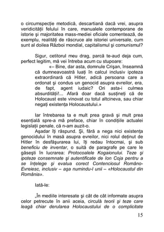 15
o circumspecţie metodică, descartiană dacă vrei, asupra
veridicităţii felului în care, manualele contemporane de
istorie şi majoritatea mass-mediei oficiale comentează, de
exemplu, realităţi de răscruce ale istoriei universale, cum
sunt al doilea Război mondial, capitalismul şi comunismul?
Sigur, cetitorul meu drag, parcă te-aud deja cum,
perfect legitim, mă vei întreba acum cu stupoare:
«– Bine, dar asta, domnule Crişan, înseamnă
că dumneavoastră luaţi în calcul inclusiv ipoteza
extraordinară că Hitler, adică persoana care a
ordonat şi condus un genocid asupra evreilor, era,
de fapt, agent iudaic? Ori asta-i culmea
absurdităţii!... Afară doar dacă susţineţi că de
Holocaust este vinovat cu totul altcineva, sau chiar
negaţi existenţa Holocaustului.»
Iar întrebarea ta e mult prea gravă şi mult prea
esenţială spre-a mă preface, chiar în condiţiile actualei
legislaţii penale, că n-am auzit-o.
Aşadar îţi răspund. Şi, fără a nega nici existenţa
genocidului în masă asupra evreilor, nici rolul deţinut de
Hitler în desfăşurarea lui, îţi redau întocmai, şi sub
beneficiu de inventar, o suită de paragrafe pe care le
găseşti în lucrarea: Protocoalele Kogaionului. Teze şi
ipoteze consemnate şi autentificate de Ion Coja pentru a
se înţelege şi evalua corect Contenciosul Româno-
Evreiesc, inclusiv – aşa numindu-l unii – «Holocaustul din
România».
Iată-le:
„În mediile interesate şi cât de cât informate asupra
celor petrecute în anii aceia, circulă teorii şi teze care
leagă chiar derularea Holocaustului de o complicitate
 