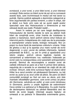 16
evreiască, a unor evrei, a unor lideri evrei, a unor interese
evreieşti. Este exclus ca liderii evrei de azi să nu cunoască
aceste teze, care incriminează în modul cel mai sever cu
putinţă. Opinia publică aşteaptă o dezminţire categorică şi
bine argumentată din partea evreimii, a celor în drept, dar
şi datori s-o facă, prin care să se pună capăt acelor
speculaţii care dau Holocaustului o dimensiune şi mai
odioasă decât cea reală. Probabil reală!...
Avem în vedere pe cei care leagă desfăşurarea
Holocaustului de teoriile rasiste la care au aderat mulţi
lideri de conştiinţă evrei, chiar înainte de instalarea la
putere a nazismului, teorii potrivit cărora omul trebuie să
intervină pentru îndepărtarea din viaţă sau de la procreaţie
a exemplarelor umane tarate, biologic nereuşite. Nici un
popor nu duce lipsă de asemenea «rebuturi» umane. Viaţa
de ghetou a dus şi la apariţia unui mare număr de evrei
degeneraţi, a unor «evrei de calitate inferioară». Ipoteză
prezentată de B.B.C., cu ani în urmă şi aparţinând unui
istoric englez, potrivit căruia lagărele naziste de
concentrare şi exterminare i-au «selectat» îndeosebi pe
evreii care nu corespundeau unor parametri antropometrici
anumiţi. Semnul de recunoaştere a acestor evrei de
calitate inferioară se pare că a fost în primul rând sărăcia,
neputinţa de a accede la un standard de viaţă cât de cât
civilizat. Oricum, este bine cunoscut faptul că atunci când
Hitler le-a cerut evreilor să părăsească Germania, nu toţi
evreii au putut şi au avut unde să plece. Se pare că liderii
comunităţii evreieşti au fost cei care au decis, prin liste
înaintate oficialităţilor germane, care evrei urmau să plece
din Germania, salvându-se astfel, şi care evrei rămâneau
în Germania, pentru a umple lagărele de exterminare!
Ceva similar s-a petrecut şi în Basarabia. Cu puţin înainte
de declanşarea războiului au părăsit Basarabia zeci de
familii de evrei bogaţi, informaţi asupra faptului că
urmează a se petrece în Basarabia evenimente grave,
 