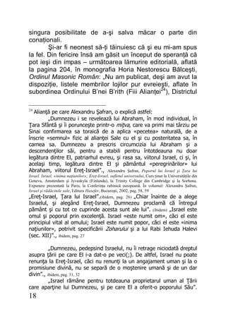 18
singura posibilitate de a-şi salva măcar o parte din
conaţionali.
Şi-ar fi neonest să-ţi tăinuiesc că şi eu mi-am spus
la fel. Din fericire însă am găsit un început de speranţă că
pot ieşi din impas – următoarea lămurire editorială, aflată
la pagina 204, în monografia Horia Nestorescu Bălceşti,
Ordinul Masonic Român: „Nu am publicat, deşi am avut la
dispoziţie, listele membrilor lojilor pur evreieşti, aflate în
subordinea Ordinului B’nei B’rith (Fiii Alianţei24
), Districtul
24
Alianţă pe care Alexandru Şafran, o explică astfel:
„Dumnezeu i se revelează lui Abraham, în mod individual, în
Ţara Sfântă şi îi porunceşte printr-o miţva, care va primi mai târziu pe
Sinai confirmarea sa toraică de a aplica «pecetea» naturală, de a
înscrie «semnul» fizic al alianţei Sale cu el şi cu posteritatea sa, în
carnea sa. Dumnezeu a prescris circumcizia lui Abraham şi a
descendenţilor săi, pentru a stabili pentru întotdeauna nu doar
legătura dintre El, patriarhul evreu, şi rasa sa, viitorul Israel, ci şi, în
acelaşi timp, legătura dintre El şi pământul «peregrinărilor» lui
Abraham, viitorul Ereţ-Israel”., Alexandru Şafran, Poporul lui Israel şi Ţara lui
Israel. Israel, «inima naţiunilor»; Ereţ-Israel, sufletul universului, Curs ţinut la Universităţile din
Geneva, Amsterdam şi Jyvaskyla (Finlanda), la Trinity College din Cambridge şi la Sorbona.
Expunere prezentată la Paris, la Conferinţa rabinică europeană. În volumul: Alexandru Şafran,
Israel şi rădăcinile sale, Editura Hasefer, Bucureşti, 2002, pag. 58, 59
„Ereţ-Israel, Ţara lui Israel”.(ibidem, pag. 26) „Chiar înainte de a alege
Israelul, şi alegând Ereţ-Israel, Dumnezeu proclamă că întregul
pământ şi cu tot ce cuprinde acesta sunt ale lui”. (ibidem) „Israel este
omul şi poporul prin excelenţă. Israel «este numit om», căci el este
principiul vital al omului; Israel este numit popor, căci el este «inima
naţiunilor», potrivit specificării Zoharului şi a lui Rabi Iehuda Halevi
(sec. XII)”., ibidem, pag. 27
„Dumnezeu, pedepsind Israelul, nu îi retrage niciodată dreptul
asupra ţării pe care El i-a dat-o pe veci(;). De altfel, Israel nu poate
renunţa la Ereţ-Israel, căci nu renunţi la un angajament uman şi la o
promisiune divină, nu se separă de o moştenire umană şi de un dar
divin”., ibidem, pag. 31, 32
„Israel rămâne pentru totdeauna proprietarul uman al Ţării
care aparţine lui Dumnezeu, şi pe care El a oferit-o poporului Său”.
 