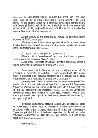 19
(ibidem, pag. 32) „Ereţ-Israel trăieşte în inima lui Israel, căci Ereţ-Israel
este «soţia sa din tinereţe». Ereţ-Israel nu l-a schimbat pe Israel
pentru un alt popor; Israel nu a schimbat Ereţ-Israel pentru o altă
ţară. Israel şi Ereţ-Israel rămân deci indisolubil uniţi unul cu celălalt,
căci ei rămân, ambii, uniţi cu Dumnezeu. Ori Dumnezeu nu a schimbat
poporul Său cu un altul”., ibidem, pag. 33
„Israel trebuie să se identifice cu miţvot, cu poruncile divine
cuprinse în Tora”., ibidem, pag. 25
„Tora constituie instrumentul spiritual al lui Dumnezeu pentru
Creaţia lumii, iar miţvot constituie instrumentul practic al omului
pentru perfecţionarea lumii”., ibidem
„Întreaga Tora, scrisă şi orală”.,ibidem, pag. 49
„Tora scrisă ne încredinţează secretele limbii sale originare,
ebraica, ca şi ale poporului ebreu”., ibidem
„Tora orală(;) reflectă structurile mentale proprii lui Israel şi
obţine aplicarea sa completă în Ereţ-Israel”., ibidem
„Dumnezeu oferă Tora oricui, cu condiţia ca ea să fie
acceptată în totalitate, în unitatea ei material-spirituală. Dar numai
Israel a acceptat-o cu această condiţie; el s-a angajat să o aplice
pretutindeni şi să o realizeze în Ereţ-Israel”., ibidem, pag. 52
„Promulgarea Torei lui Dumnezeu pe Sinai declanşează într-
adevăr sin a, ura naţiunilor lumii împotriva poporului lui Dumnezeu.
Popoarele pământului nu-i iartă lui Israel faptul de a fi acceptat ceea
ce ele au considerat inacceptabil”. (ibidem, pag. 52, 53) „Popoarele
pământului atacă deci Poporul lui Dumnezeu, Poporul Torei, a cărui
privire pătrunzătoare supără, a cărui voce persuasivă deranjează, a
cărui prezenţă irită.
Popoarele pământului, atacând Israelul vor, de fapt, să-l atace
pe Dumnezeu, a cărui Tora au refuzat-o, a cărui suveranitate au
respins-o: «Ele urăsc Israelul, deoarece îl urăsc pe Dumnezeu».
Popoarele pământului «ridicându-se împotriva lui Israel, se ridică
împotriva lui Dumnezeu». Dar ele nu-L pot sesiza, nu-L pot atinge
decât prin Israel”., ibidem, pag. 53
Nu comentez...
 