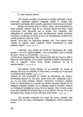 20
Ci, doar continui citarea:
„Prin alianţa carnală a circumciziei şi alianţa spirituală a Torei,
Dumnezeu stabileşte legătura integrală, totală, în acelaşi timp
materială şi spirituală, dintre israelit, poporul lui Israel şi ţara lui Israel.
Alianţa circumciziei este o miţva a Torei, «care echivalează cu
toate celelalte miţvot». Iată de ce, notează Gaonul din Vilna, miţva
circumciziei este denumită pur şi simplu brit, «alianţă», căci
adăugându-se celorlalte şase sute douăsprezece miţvot (valoarea
numerică a cuvântului brit este de 612) ea completează numărul 613,
numărul total de miţvot al Torei.
Alianţa Torei este, de asemenea globală, căci Tora conţine toate
miţvot; iar singură miţva «studierii Torei» echivalează cu toate
celelalte miţvot”., ibidem, pag. 59, 60
„«Alianţa» care uneşte pe Israel de Dumnezeul său «este
eternă», «nu va fi ruptă niciodată», «nu e revocabilă»; este o «alianţă
de sare»: sarea nu se schimbă”., ibidem, pag. 65
„Confirmarea ataşamentului Său indestructibil faţă de Israel se află în
faptul că Israel trăieşte: el nu poate fi doborât în pofida suferinţelor pe
care le suportă. «Orice armă făurită împotriva lui va fi
neputincioasă»”., ibidem, pag. 65
„Într-adevăr, Israel trăieşte, nu se schimbă. Nu numai că
trăieşte, dar el nu se schimbă. El este mereu, în esenţa sa, în structura
sa fundamentală acelaşi”.,ibidem, pag. 64
„Uitarea de sine provocată de uitarea de Dumnezeu, de Tora(;),
antrenează păcatul cel mai grav, acela comis prin neglijenţă”.(ibidem,
pag. 70) „Cu toate acestea, zikaron, «memoria» evreului(;), rămâne
bună; în interioritatea sa ascunsă, ea rămâne aproape intactă. Ea nu
slăbeşte niciodată complet: ea nu slăbeşte decât la periferie. Zikaron
nu îl trădează niciodată pe evreu, fie el şi neatent. Căci, în fond, evreul
nu-şi uită niciodată Dumnezeul său; el nu-şi uită de Tora sa; el nu uită
de Poporul său, Israel; el nu-şi uită Ţara, Ereţ-Israel”., ibidem, pag. 71
„Cât priveşte dispariţia lui Israel din lume, aceasta este
exclusă, chiar din cauza «privilegiului» «Răspândirii» fizice a poporului
evreu.
 
