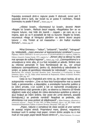 21
Populaţia evreiască dintr-o regiune poate fi distrusă; evreii pot fi
expulzaţi dintr-o ţară, dar Israel nu ar putea fi «anihilat», fiindcă
Dumnezeu nu poate fi biruit”., ibidem, pag. 64
„«Elokei Israel», «Dumnezeul lui Israel», devenit Meleh
«Regele lui Israel», Malhuto bacol maşala, «Regalitatea Sa» se va
impune tuturor, mai întâi din teamă – maşala – pe care ea o va
inspira, apoi ea va fi acceptată de toţi cu bucurie: Regele lui Israel,
recunoscut «Rege al întregului pământ» va domni atunci asupra
tuturor – «Va Timloh al col maasseha» – din înaltul muntelui
Sionului”., ibidem, pag. 69
Mihai Eminescu – ”nebun”, ”antisemit”, ”xenofob”, ”retrograd”
(şi, totdeodată, „mare precursor al legionarismului românesc”(Constantin
Papanace, MIHAI EMINESCU un mare precursor al LEGIONARISMULUI românesc, Ediţia I-a,
Editura Armatolii, Cetatea Eternă, 1951, coperta I-a - „Nimeni altul ca dânsul nu este
mai aproape de sufletul legionar”., ibidem, pag. 16)): „Cosmopolitismul e o
simulaţiune şi nimic alta, el n-a fost niciodată un adevăr. Străinii care
au interese personale în Ţara Românească de es., vor simula
totdeauna cosmopolitismul, pentru că, declarându-şi adevăratele lor
simţiri, ar putea să pericliteze interesele lor individuale”., Mihai Eminescu,
Manuscrisul Din şedinţele Societăţii România Jună. Naţionaliştii şi Cosmopoliţii, în Mihai
Eminescu, Opere, vol. IX, Ediţie critică întemeiată de Perpessicius, Editura Academiei Române,
Bucureşti, 1980, pag. 457
Ceea ce nu-i împiedică prin nimic ca, din raţiuni tactice, să se
autoprezinte «români»: „Cine va face lista funcţionarilor mai cu seamă
înalţi, a pensionarilor, a deputaţilor, a arendaşilor bunurilor publice şi
[a celor] private, c-un cuvânt a tot ce reprezintă circulaţiunea şi
reglementarea vieţii generale a ţării, va observa cu înlesnire că frânele
stăpânirii reale a[u] scăpat din mâna elementului autohton şi istoric şi
a[u] încăput pe mâini străine. Dar acest din urmă element, această
formaţiune(;) se pretinde română? Neapărat se pretinde, căci
altminterea n-ar avea pretext să stăpânească”., Mihai Eminescu, «Românul» a
contractat năravul..., Timpul, 29 iulie 1881, în Mihai Eminescu, Opere, vol. XII, Ediţie critică
întemeiată de Perpessicius, Editura Academiei Române, Bucureşti, 1985, pag. 267
„Popor, naţiune e complexul de clase sociale al unor oameni
de aceeaşi origine etnică. Proprietarul mare, ţăranul, negustorul,
breslaşul sunt în acelaşi mod popor; nimeni dintre aceştia nu e mai
mult ori mai puţin popor decât fiecare dintre ei”., Mihai Eminescu, Un cenuşar
 