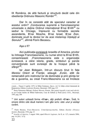 22
IX România, de altă factură şi structură decât cele din
obedienţa Ordinului Masonic Român”25
.
Dar în ce consistă atât de specialul caracter al
acestui ordin? „Conducerea supremă a francmasoneriei
universale o deţine Ordinul internaţional B’nai B’rith26
cu
sediul la Chicago, împreună cu formaţiile secrete
ascendente, B’nai Mosche, B’nai Israel, B’nai Zion,
dominate ocult la rândul lor de acei misterioşi Înţelepţi ai
Sionului”27
, afirmă Florin Becescu.
Aşa o fi?
Aici publicaţia evreiască Israelite of America, privitor
la întreaga Francmasonerie, nu numai strict la B’nai B’rith,
consemnează: „Francmasoneria este o organizaţie
evreiască, a cărei istorie, grade, simboluri şi parole
convenţionale sunt evreieşti de la început până la
sfârşit”28
.
Iar Jean Bidegain, într-un discurs ţinut în faţa
Marelui Orient al Franţei, adaugă: „Evreii, atât de
remarcabili prin instinctul lor de dominaţie şi prin ştiinţa lor
de a guverna, au creat Franc-Masoneria ca să înroleze
român..., Timpul, 8 aprilie 1879, în Mihai Eminescu, Opere, vol. X, Ediţie critică întemeiată de
Perpessicius, Editura Academiei Române, Bucureşti, 1989, pag. 215
25
Horia Nestorescu Bălceşti, Ordinul Masonic Român. Mai puţină legendă şi mai mult adevăr,
cu un Cuvânt înainte de Mihail Sadoveanu, Casa de Editură şi Presă Şansa S.R.L., Bucureşti,
1993, pag. 204
26
Unii autori uzitează forma «B’nai», alţii preferă «B’nei». Însă, în
oricare dintre cele două maniere l-am găsi scris: este unul şi acelaşi
cuvânt.
27
Florin Becescu, Franc-Masoneria. Crimă-Spionaj-Anarhie, Editura Ziarului «Porunca
Vremii», Bucureşti, 1936, pag. 13
28
Israelite of America, 3 august 1866, apud Obiectiv Legionar, An II, nr. 1(7), ianuarie 2004,
pag. 14, [O.L. 1(7)]
 