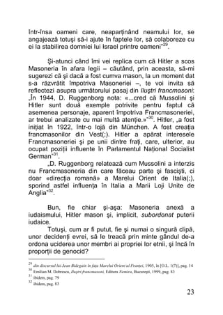 23
într-însa oameni care, neaparţinând neamului lor, se
angajează totuşi să-i ajute în faptele lor, să colaboreze cu
ei la stabilirea domniei lui Israel printre oameni”29
.
Şi-atunci când îmi vei replica cum că Hitler a scos
Masoneria în afara legii – căutând, prin aceasta, să-mi
sugerezi că şi dacă a fost cumva mason, la un moment dat
s-a răzvrătit împotriva Masoneriei –, te voi invita să
reflectezi asupra următorului pasaj din Iluştri francmasoni:
„În 1944, D. Ruggenborg nota: «...cred că Mussolini şi
Hitler sunt două exemple potrivite pentru faptul că
asemenea personaje, aparent împotriva Francmasoneriei,
ar trebui analizate cu mai multă atenţie.»”30
. Hitler, „a fost
iniţiat în 1922, într-o lojă din München. A fost creaţia
francmasonilor din Vest(;). Hitler a apărat interesele
Francmasoneriei şi pe unii dintre fraţi, care, ulterior, au
ocupat poziţii influente în Parlamentul Naţional Socialist
German”31
.
„D. Ruggenborg relatează cum Mussolini a interzis
nu Francmasoneria din care făceau parte şi fascişti, ci
doar «direcţia romană» a Marelui Orient de Italia(;),
sporind astfel influenţa în Italia a Marii Loji Unite de
Anglia”32
.
Bun, fie chiar şi-aşa: Masoneria anexă a
iudaismului, Hitler mason şi, implicit, subordonat puterii
iudaice.
Totuşi, cum ar fi putut, fie şi numai o singură clipă,
unor decidenţi evrei, să le treacă prin minte gândul de-a
ordona uciderea unor membri ai propriei lor etnii, şi încă în
proporţii de genocid?
29
din discursul lui Jean Bidegain în faţa Marelui Orient al Franţei, 1905, în [O.L. 1(7)], pag. 14
30
Emilian M. Dobrescu, Iluştri francmasoni, Editura Nemira, Bucureşti, 1999, pag. 83
31
ibidem, pag. 79
32
ibidem, pag. 83
 