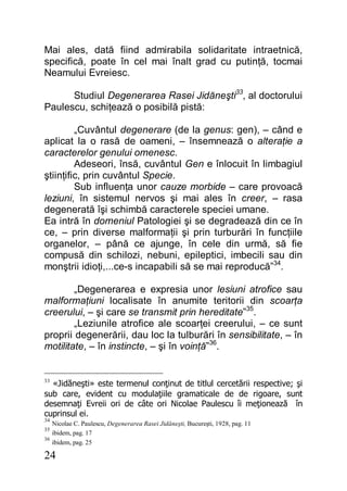 24
Mai ales, dată fiind admirabila solidaritate intraetnică,
specifică, poate în cel mai înalt grad cu putinţă, tocmai
Neamului Evreiesc.
Studiul Degenerarea Rasei Jidăneşti33
, al doctorului
Paulescu, schiţează o posibilă pistă:
„Cuvântul degenerare (de la genus: gen), – când e
aplicat la o rasă de oameni, – însemnează o alteraţie a
caracterelor genului omenesc.
Adeseori, însă, cuvântul Gen e înlocuit în limbagiul
ştiinţific, prin cuvântul Specie.
Sub influenţa unor cauze morbide – care provoacă
leziuni, în sistemul nervos şi mai ales în creer, – rasa
degenerată îşi schimbă caracterele speciei umane.
Ea intră în domeniul Patologiei şi se degradează din ce în
ce, – prin diverse malformaţii şi prin turburări în funcţiile
organelor, – până ce ajunge, în cele din urmă, să fie
compusă din schilozi, nebuni, epileptici, imbecili sau din
monştrii idioţi,...ce-s incapabili să se mai reproducă”34
.
„Degenerarea e expresia unor lesiuni atrofice sau
malformaţiuni localisate în anumite teritorii din scoarţa
creerului, – şi care se transmit prin hereditate”35
.
„Leziunile atrofice ale scoarţei creerului, – ce sunt
proprii degenerării, dau loc la tulburări în sensibilitate, – în
motilitate, – în instincte, – şi în voinţă”36
.
33
«Jidăneşti» este termenul conţinut de titlul cercetării respective; şi
sub care, evident cu modulaţiile gramaticale de de rigoare, sunt
desemnaţi Evreii ori de câte ori Nicolae Paulescu îi meţionează în
cuprinsul ei.
34
Nicolae C. Paulescu, Degenerarea Rasei Jidăneşti, Bucureşti, 1928, pag. 11
35
ibidem, pag. 17
36
ibidem, pag. 25
 