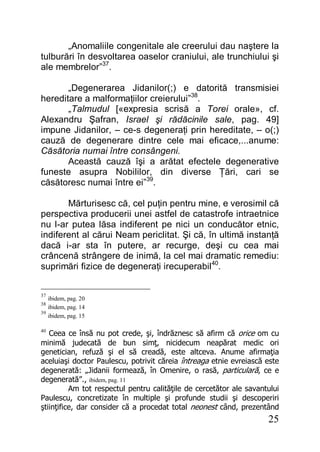25
„Anomaliile congenitale ale creerului dau naştere la
tulburări în desvoltarea oaselor craniului, ale trunchiului şi
ale membrelor”37
.
„Degenerarea Jidanilor(;) e datorită transmisiei
hereditare a malformaţiilor creierului”38
.
„Talmudul [«expresia scrisă a Torei orale», cf.
Alexandru Şafran, Israel şi rădăcinile sale, pag. 49]
impune Jidanilor, – ce-s degeneraţi prin hereditate, – o(;)
cauză de degenerare dintre cele mai eficace,...anume:
Căsătoria numai între consângeni.
Această cauză îşi a arătat efectele degenerative
funeste asupra Nobililor, din diverse Ţări, cari se
căsătoresc numai între ei”39
.
Mărturisesc că, cel puţin pentru mine, e verosimil că
perspectiva producerii unei astfel de catastrofe intraetnice
nu l-ar putea lăsa indiferent pe nici un conducător etnic,
indiferent al cărui Neam periclitat. Şi că, în ultimă instanţă
dacă i-ar sta în putere, ar recurge, deşi cu cea mai
crâncenă strângere de inimă, la cel mai dramatic remediu:
suprimări fizice de degeneraţi irecuperabil40
.
37
ibidem, pag. 20
38
ibidem, pag. 14
39
ibidem, pag. 15
40
Ceea ce însă nu pot crede, şi, îndrăznesc să afirm că orice om cu
minimă judecată de bun simţ, nicidecum neapărat medic ori
genetician, refuză şi el să creadă, este altceva. Anume afirmaţia
aceluiaşi doctor Paulescu, potrivit căreia întreaga etnie evreiască este
degenerată: „Jidanii formează, în Omenire, o rasă, particulară, ce e
degenerată”., ibidem, pag. 11
Am tot respectul pentru calităţile de cercetător ale savantului
Paulescu, concretizate în multiple şi profunde studii şi descoperiri
ştiinţifice, dar consider că a procedat total neonest când, prezentând
 